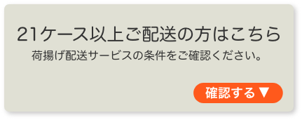 21ケース以上ご配送の方はこちら 荷揚げ配送サービスの条件をご確認ください。
	  