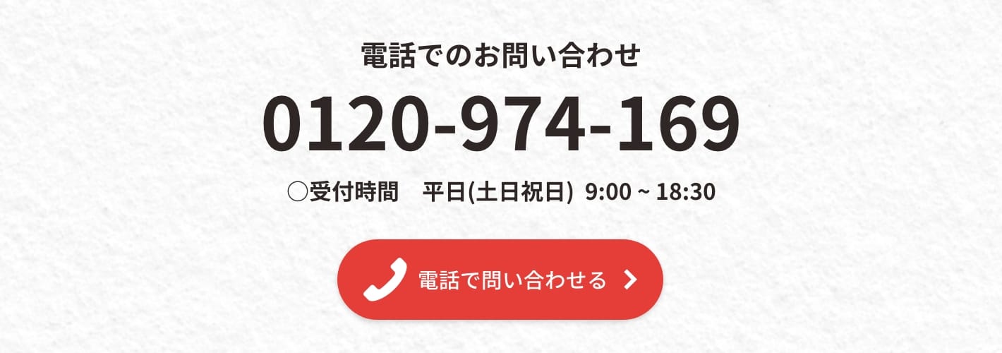 電話でのお問い合わせ0120-974-169 ◯受付時間 平日(土日祝日) 9:00-19:00 電話で問い合わせる▶